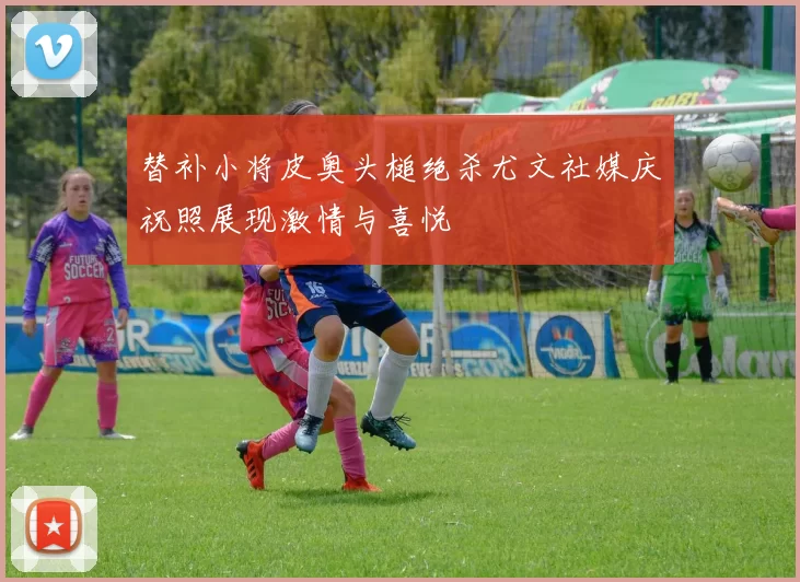 替补小将皮奥头槌绝杀尤文社媒庆祝照展现激情与喜悦