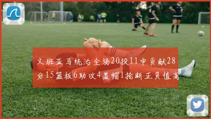 文班亚马统治全场20投11中贡献28分15篮板6助攻4盖帽1抢断正负值高达32
