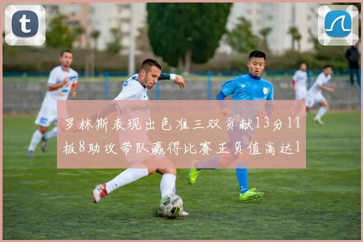 罗林斯表现出色准三双贡献13分11板8助攻带队赢得比赛正负值高达11