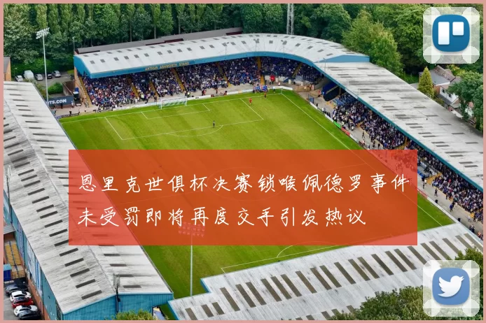 恩里克世俱杯决赛锁喉佩德罗事件未受罚即将再度交手引发热议