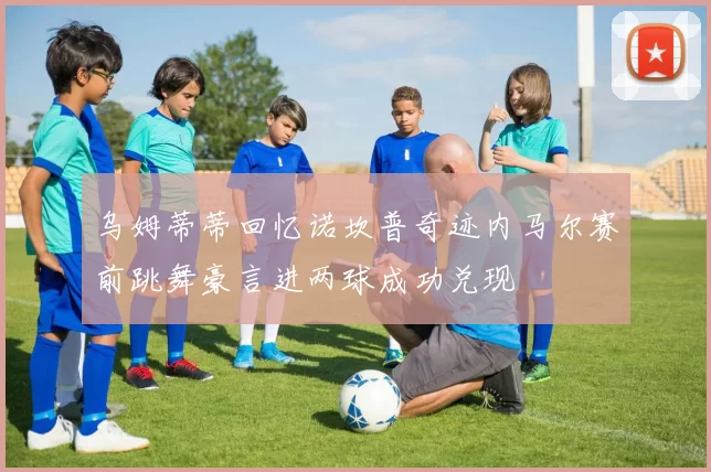 乌姆蒂蒂回忆诺坎普奇迹内马尔赛前跳舞豪言进两球成功兑现