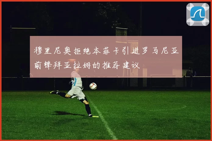 穆里尼奥拒绝本菲卡引进罗马尼亚前锋拜亚拉姆的推荐建议