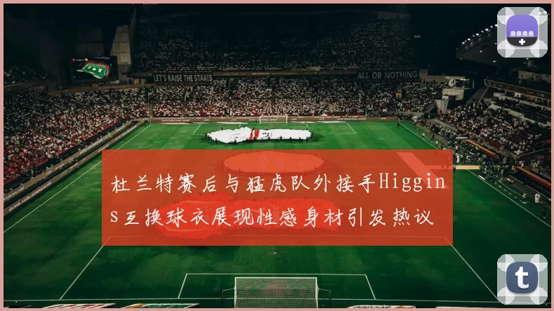杜兰特赛后与猛虎队外接手Higgins互换球衣展现性感身材引发热议