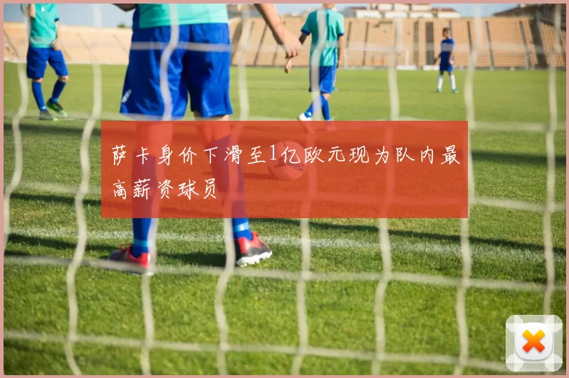 萨卡身价下滑至1亿欧元现为队内最高薪资球员