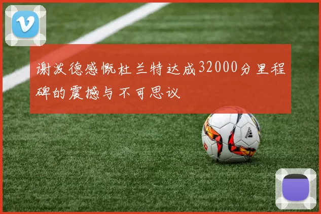 谢泼德感慨杜兰特达成32000分里程碑的震撼与不可思议