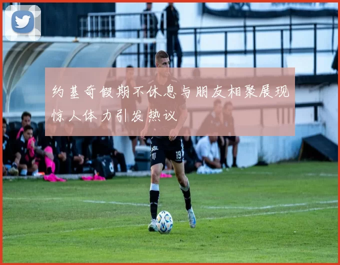 约基奇假期不休息与朋友相聚展现惊人体力引发热议