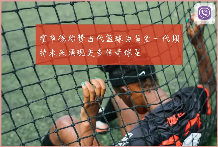 霍华德称赞当代篮球为黄金一代期待未来涌现更多传奇球星