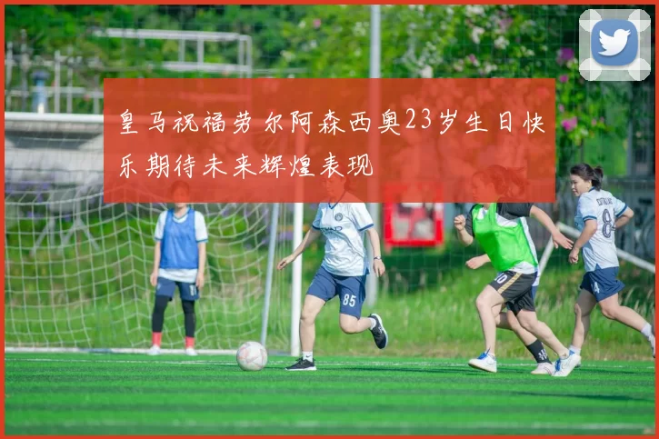 皇马祝福劳尔阿森西奥23岁生日快乐期待未来辉煌表现