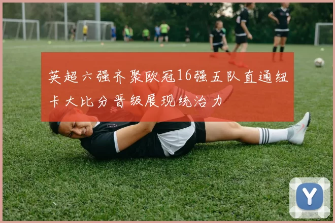 英超六强齐聚欧冠16强五队直通纽卡大比分晋级展现统治力