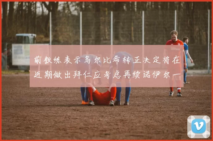 前教练表示乌尔比希转正决定将在近期做出拜仁应考虑再续诺伊尔一年合同