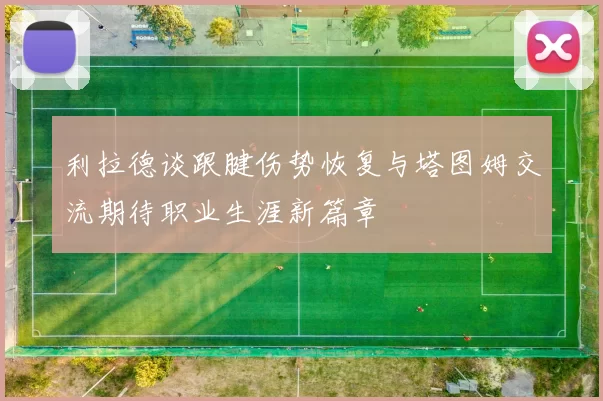 利拉德谈跟腱伤势恢复与塔图姆交流期待职业生涯新篇章