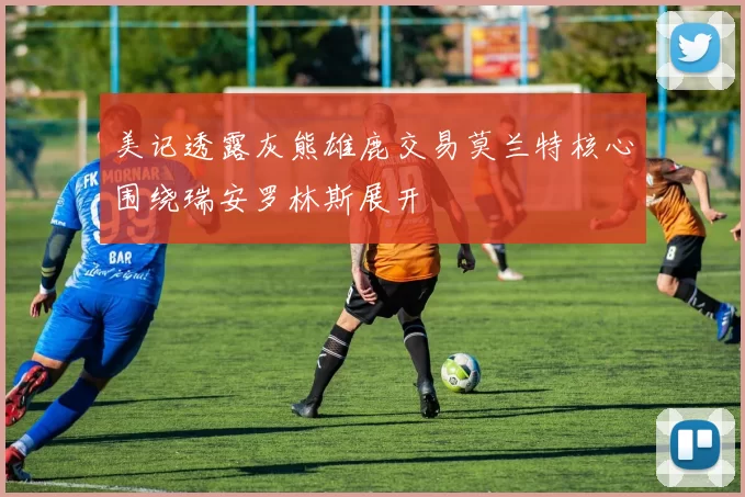 美记透露灰熊雄鹿交易莫兰特核心围绕瑞安罗林斯展开