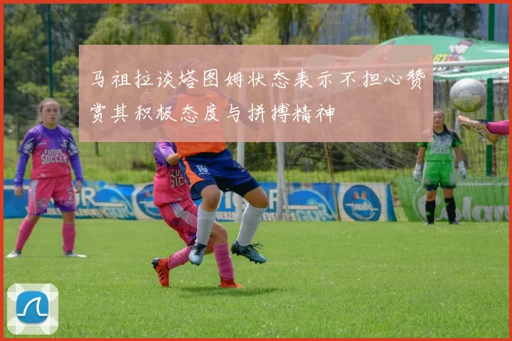 马祖拉谈塔图姆状态表示不担心赞赏其积极态度与拼搏精神